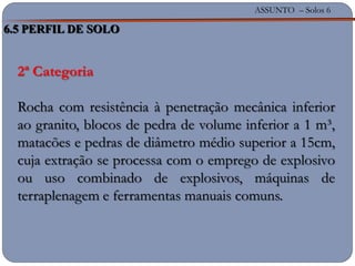 ASSUNTO – Solos 6
2ª Categoria
Rocha com resistência à penetração mecânica inferior
ao granito, blocos de pedra de volume inferior a 1 m³,
matacões e pedras de diâmetro médio superior a 15cm,
cuja extração se processa com o emprego de explosivo
ou uso combinado de explosivos, máquinas de
terraplenagem e ferramentas manuais comuns.
6.5 PERFIL DE SOLO
 