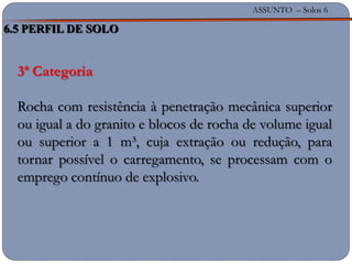 ASSUNTO – Solos 6
3ª Categoria
Rocha com resistência à penetração mecânica superior
ou igual a do granito e blocos de rocha de volume igual
ou superior a 1 m³, cuja extração ou redução, para
tornar possível o carregamento, se processam com o
emprego contínuo de explosivo.
6.5 PERFIL DE SOLO
 
