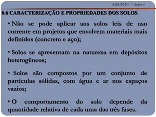 ASSUNTO – Solos 6
6.6 CARACTERIZAÇÃO E PROPRIEDADES DOS SOLOS
• Não se pode aplicar aos solos leis de uso
corrente em projetos que envolvem materiais mais
definidos (concreto e aço);
• Solos se apresentam na natureza em depósitos
heterogêneos;
• Solos são compostos por um conjunto de
partículas sólidas, com água e ar nos espaços
vazios;
• O comportamento do solo depende da
quantidade relativa de cada uma das três fases.
 