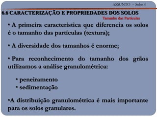 ASSUNTO – Solos 6
6.6 CARACTERIZAÇÃO E PROPRIEDADES DOS SOLOS
Tamanho das Partículas
• A primeira característica que diferencia os solos
é o tamanho das partículas (textura);
• A diversidade dos tamanhos é enorme;
• Para reconhecimento do tamanho dos grãos
utilizamos a análise granulométrica:
• peneiramento
• sedimentação
•A distribuição granulométrica é mais importante
para os solos granulares.
 