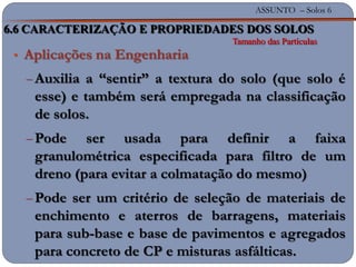 ASSUNTO – Solos 6
• Aplicações na Engenharia
Auxilia a “sentir” a textura do solo (que solo é
esse) e também será empregada na classificação
de solos.
Pode ser usada para definir a faixa
granulométrica especificada para filtro de um
dreno (para evitar a colmatação do mesmo)
Pode ser um critério de seleção de materiais de
enchimento e aterros de barragens, materiais
para sub-base e base de pavimentos e agregados
para concreto de CP e misturas asfálticas.
6.6 CARACTERIZAÇÃO E PROPRIEDADES DOS SOLOS
Tamanho das Partículas
 