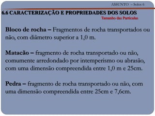 ASSUNTO – Solos 6
Bloco de rocha – Fragmentos de rocha transportados ou
não, com diâmetro superior a 1,0 m.
Matacão – fragmento de rocha transportado ou não,
comumente arredondado por intemperismo ou abrasão,
com uma dimensão compreendida entre 1,0 m e 25cm.
Pedra – fragmento de rocha transportado ou não, com
uma dimensão compreendida entre 25cm e 7,6cm.
6.6 CARACTERIZAÇÃO E PROPRIEDADES DOS SOLOS
Tamanho das Partículas
 