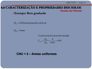 ASSUNTO – Solos 6
Exempo: Bem graduada
mmD
efetivotamanhommD
9
)(02.0
60
10
450
02.0
9
10
60
D
D
C
deuniformidanãodeeCoeficient
nu
6.6 CARACTERIZAÇÃO E PROPRIEDADES DOS SOLOS
Tamanho das Partículas
CNU < 2 – Areias uniformes
 