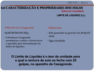 ASSUNTO – Solos 6
Materiais
• Solo passando na peneira No.40 (0,425
mm).
• Água destilada
Método de Casagrande
(ASTM D4318-95a)
• O Professor Casagrande
normatizou o ensaio e desenvolveu
o aparelho para determinação do
limite de liquidez.
6.6 CARACTERIZAÇÃO E PROPRIEDADES DOS SOLOS
Índices de Consistência
LIMITE DE LIQUIDEZ (LL)
O Limite de Liquidez é o teor de umidade para
o qual a ranhura de solo se fecha com 25
golpes, no aparelho de Casagrande.
 
