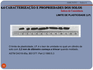 ASSUNTO – Solos 6
49
O limite de plasticidade, LP, é o teor de umidade no qual um cilindro de
solo com 3,2 mm de diâmetro começa a trincar quando moldado.
ASTM D4318-95a, BS1377: Part 2:1990:5.3
6.6 CARACTERIZAÇÃO E PROPRIEDADES DOS SOLOS
Índices de Consistência
LIMITE DE PLASTICIDADE (LP)
 