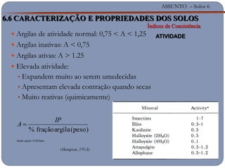ASSUNTO – Solos 6
(Skempton,1953)
 Argilas de atividade normal: 0,75 < A < 1,25
 Argilas inativas: A < 0,75
 Argilas ativas: A > 1.25
 Elevada atividade:
• Expandem muito ao serem umedecidas
• Apresentam elevada contração quando secas
• Muito reativas (quimicamente)
mm0,002argilafração
(peso)argilafração%
IP
A
6.6 CARACTERIZAÇÃO E PROPRIEDADES DOS SOLOS
Índices de Consistência
ATIVIDADE
 