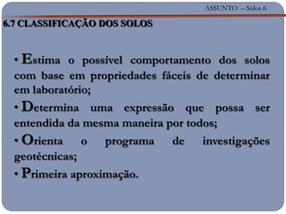 ASSUNTO – Solos 6
6.7 CLASSIFICAÇÃO DOS SOLOS
• Estima o possível comportamento dos solos
com base em propriedades fáceis de determinar
em laboratório;
• Determina uma expressão que possa ser
entendida da mesma maneira por todos;
• Orienta o programa de investigações
geotécnicas;
• Primeira aproximação.
 