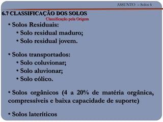 ASSUNTO – Solos 6
6.7 CLASSIFICAÇÃO DOS SOLOS
Classificação pela Origem
• Solos Residuais:
• Solo residual maduro;
• Solo residual jovem.
• Solos transportados:
• Solo coluvionar;
• Solo aluvionar;
• Solo eólico.
• Solos orgânicos (4 a 20% de matéria orgânica,
compressíveis e baixa capacidade de suporte)
• Solos lateríticos
 