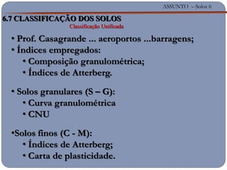 ASSUNTO – Solos 6
6.7 CLASSIFICAÇÃO DOS SOLOS
Classificação Unificada
• Prof. Casagrande ... aeroportos ...barragens;
• Índices empregados:
• Composição granulométrica;
• Índices de Atterberg.
• Solos granulares (S – G):
• Curva granulométrica
• CNU
•Solos finos (C - M):
• Índices de Atterberg;
• Carta de plasticidade.
 
