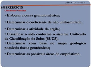 ASSUNTO – Solos 6
6.8 EXERCÍCIO
Classificação Unificada
• Elaborar a curva granulométrica;
• Determinar o coeficiente de não uniformidade;
• Determinar a atividade da argila;
• Classificar o solo conforme o sistema Unificado
de Classificação de Solos (SUCS);
• Determinar com base no mapa geológico
possíveis riscos geotécnicos;
• Determinar as possíveis áreas de empréstimo.
 