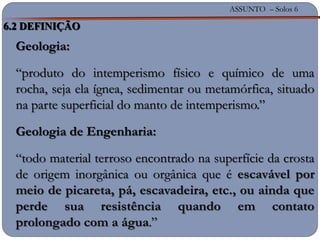 ASSUNTO – Solos 6
Geologia:
“produto do intemperismo físico e químico de uma
rocha, seja ela ígnea, sedimentar ou metamórfica, situado
na parte superficial do manto de intemperismo.”
Geologia de Engenharia:
“todo material terroso encontrado na superfície da crosta
de origem inorgânica ou orgânica que é escavável por
meio de picareta, pá, escavadeira, etc., ou ainda que
perde sua resistência quando em contato
prolongado com a água.”
6.2 DEFINIÇÃO
 