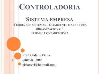 CONTROLADORIA
SISTEMA EMPRESA
‘TEORIA DOS SISTEMAS - O AMBIENTE E A CULTURA
ORGANIZACIONAL’
TURMA: CONTÁBEIS 0572
Prof. Gislane Viana
(88)9983-6088
gislanyvl@hotmail.com
 