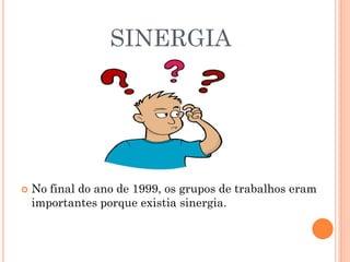 SINERGIA
 No final do ano de 1999, os grupos de trabalhos eram
importantes porque existia sinergia.
 