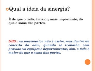 Qual a ideia da sinergia?
- É de que o todo, é maior, mais importante, do
que a soma das partes.
- OBS.: na matematica não é assim, mas dentro do
conceito da adm, quando se trabalha com
pessoas em equipes e departamentos, sim, o todo é
maior do que a soma das partes.
 