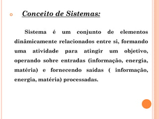  Conceito de Sistemas:
Sistema é um conjunto de elementos
dinâmicamente relacionados entre si, formando
uma atividade para atingir um objetivo,
operando sobre entradas (informação, energia,
matéria) e fornecendo saídas ( informação,
energia, matéria) processadas.
 