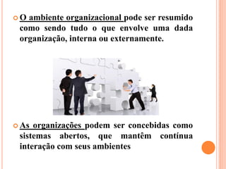  O ambiente organizacional pode ser resumido
como sendo tudo o que envolve uma dada
organização, interna ou externamente.
 As organizações podem ser concebidas como
sistemas abertos, que mantêm contínua
interação com seus ambientes
 
