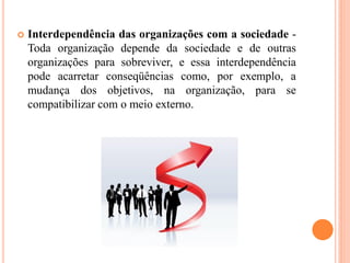  Interdependência das organizações com a sociedade -
Toda organização depende da sociedade e de outras
organizações para sobreviver, e essa interdependência
pode acarretar conseqüências como, por exemplo, a
mudança dos objetivos, na organização, para se
compatibilizar com o meio externo.
 