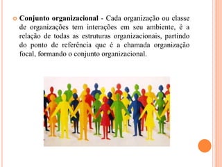  Conjunto organizacional - Cada organização ou classe
de organizações tem interações em seu ambiente, é a
relação de todas as estruturas organizacionais, partindo
do ponto de referência que é a chamada organização
focal, formando o conjunto organizacional.
 