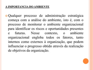 A IMPORTANCIA DO AMBIENTE
 Qualquer processo de administração estratégica
começa com a análise do ambiente, isto é, com o
processo de monitorar o ambiente organizacional
para identificar os riscos e oportunidades presentes
e futuras. Nesse contexto, o ambiente
organizacional engloba todos os fatores, tanto
internos como externos à organização, que podem
influenciar o progresso obtido através da realização
de objetivos da organização.
 
