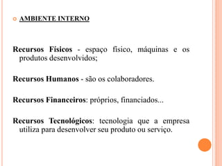  AMBIENTE INTERNO
Recursos Físicos - espaço físico, máquinas e os
produtos desenvolvidos;
Recursos Humanos - são os colaboradores.
Recursos Financeiros: próprios, financiados...
Recursos Tecnológicos: tecnologia que a empresa
utiliza para desenvolver seu produto ou serviço.
 
