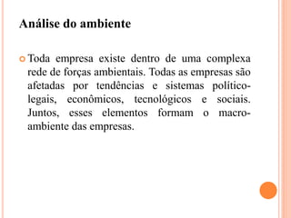 Análise do ambiente
 Toda empresa existe dentro de uma complexa
rede de forças ambientais. Todas as empresas são
afetadas por tendências e sistemas político-
legais, econômicos, tecnológicos e sociais.
Juntos, esses elementos formam o macro-
ambiente das empresas.
 