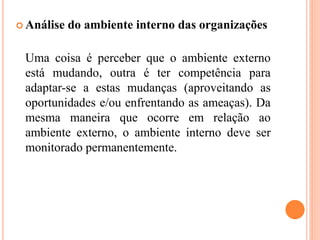  Análise do ambiente interno das organizações
Uma coisa é perceber que o ambiente externo
está mudando, outra é ter competência para
adaptar-se a estas mudanças (aproveitando as
oportunidades e/ou enfrentando as ameaças). Da
mesma maneira que ocorre em relação ao
ambiente externo, o ambiente interno deve ser
monitorado permanentemente.
 