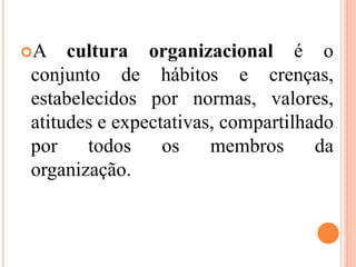 A cultura organizacional é o
conjunto de hábitos e crenças,
estabelecidos por normas, valores,
atitudes e expectativas, compartilhado
por todos os membros da
organização.
 