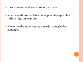  Eles começou a observar os seres vivos;
 Viu a sua diferença física, mas percebeu que eles
teriam algo em comum;
 Ele então desenvolveu essa teoria, a teoria dos
sistemas;
 