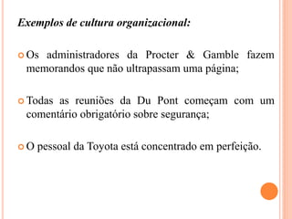 Exemplos de cultura organizacional:
 Os administradores da Procter & Gamble fazem
memorandos que não ultrapassam uma página;
 Todas as reuniões da Du Pont começam com um
comentário obrigatório sobre segurança;
 O pessoal da Toyota está concentrado em perfeição.
 