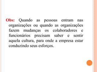 Obs: Quando as pessoas entram nas
organizações ou quando as organizações
fazem mudanças os colaboradores e
funcionários precisam saber e sentir
aquela cultura, para onde a empresa estar
conduzindo seus esforços.
 