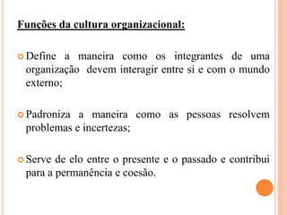 Funções da cultura organizacional:
 Define a maneira como os integrantes de uma
organização devem interagir entre si e com o mundo
externo;
 Padroniza a maneira como as pessoas resolvem
problemas e incertezas;
 Serve de elo entre o presente e o passado e contribui
para a permanência e coesão.
 