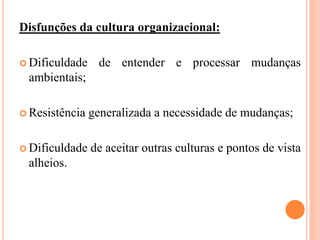Disfunções da cultura organizacional:
 Dificuldade de entender e processar mudanças
ambientais;
 Resistência generalizada a necessidade de mudanças;
 Dificuldade de aceitar outras culturas e pontos de vista
alheios.
 