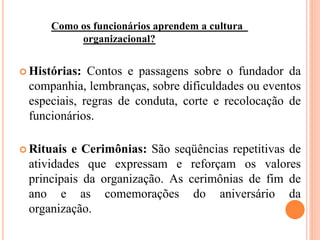 Como os funcionários aprendem a cultura
organizacional?
 Histórias: Contos e passagens sobre o fundador da
companhia, lembranças, sobre dificuldades ou eventos
especiais, regras de conduta, corte e recolocação de
funcionários.
 Rituais e Cerimônias: São seqüências repetitivas de
atividades que expressam e reforçam os valores
principais da organização. As cerimônias de fim de
ano e as comemorações do aniversário da
organização.
 