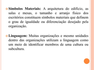  Símbolos Materiais: A arquitetura do edifício, as
salas e mesas, o tamanho e arranjo físico dos
escritórios constituem símbolos materiais que definem
o grau de igualdade ou diferenciação desejado pela
organização.
 Linguagem: Muitas organizações e mesmo unidades
dentro das organizações utilizam a linguagem como
um meio de identificar membros de uma cultura ou
subcultura.
 