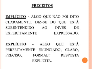 PRECEITOS
IMPLÍCITO - ALGO QUE NÃO FOI DITO
CLARAMENTE. DIZ-SE DO QUE ESTÁ
SUBENTENDIDO AO INVÉS DE
EXPLICITAMENTE EXPRESSADO.
EXPLÍCITO - ALGO QUE ESTÁ
PERFEITAMENTE ENUNCIADO; CLARO,
PRECISO, FORMAL: RESPOSTA
EXPLÍCITA.
 