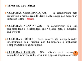  TIPOS DE CULTURA:
 CULTURAS CONSERVADORAS - Se caracterizam pela
rigidez, pela manutenção de ideais e valores que não mudam ao
longo do tempo. (Japão)
 CULTURAS ADAPTATIVAS – se caracterizam pela sua
maleabilidade e flexibilidade são voltadas para a inovação.
(Microsoft)
 CULTURAS FORTES: Seus valores são compartilhados
intensamente pela maioria dos funcionários e influencia
comportamentos e expectativas.
 CULTURAS FRACAS: São culturas mais facilmente
mudadas. Como exemplo, seria uma empresa pequena e jovem.
 