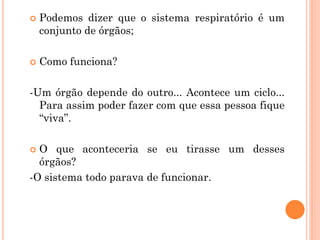  Podemos dizer que o sistema respiratório é um
conjunto de órgãos;
 Como funciona?
-Um órgão depende do outro... Acontece um ciclo...
Para assim poder fazer com que essa pessoa fique
“viva”.
 O que aconteceria se eu tirasse um desses
órgãos?
-O sistema todo parava de funcionar.
 