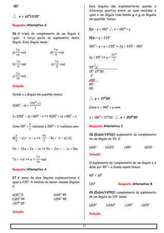 11
00”
 x = 620
13’20”
Resposta:Alternativa A
26.O triplo do complemento de um ângulo é
igual à terça parte do suplemento deste
ângulo. Este ângulo mede:
a)
7𝜋
16
rad d)
7𝜋
4
rad
b)
7𝜋
8
rad e)
5𝜋
8
rad
c)
5𝜋
16
rad
Solução:
Sendo x o ângulo em questão,temos:
3(900
– x) =
1800−𝑥
3
3●3(900
– x) =1800
– x => 9(900
– x) =1800
– x
Como 900
=
𝜋
2
radianos e 1800
=  radianos,vem:
9(
𝜋
2
– x) =  – x =>
9𝜋
2
– 9x =  – x(●2)
x = 2x => 2x + 18x
 = x => x =
7𝜋
16
rad
Resposta:Alternativa A
27.A soma de dois ângulos explementares é
igual a 2350
. A medida do menor desses ângulos
é:
a)360
11’ d)380
40’
b)260
34’ e)540
48’
c)270
30’
Solução:
Dois ângulos são explementares quando a
diferença positiva entre as suas medidas é
igual a um ângulo raso.Sendo x e y os ângulos
em questão, temos:
I)x – y = 1800
 x = 1800
+ y
II)x + y = 2350
1800
+ y + y = 2350
=> 2y = 2350
- 1800
2y = 550
=> y =
550
2
550
2
150
270
30’
10
x60
60’
00’
 y = 270
30’
Como x = 1800
+ y,vem:
x = 1800
+ 270
30’  x = 2070
30’
Resposta:Alternativa C
28.(EsSA/1976)O suplemento do complemento
de um ângulo de 30 é:
a)60 b)120 c)90 d)110
Solução:
O suplemento do complemento de um ângulo x é
dado por 900
+ x.Sendo assim,temos:
900
+ 300
1200
Resposta:Alternativa B
29.(EsSA/1979)O complemento do suplemento
de um ângulo de 115 mede:
a)650
b)1800
c)350
d)250
Solução:
 