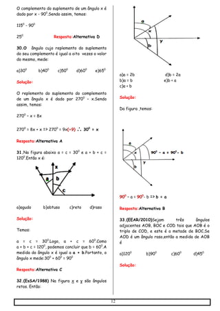 12
O complemento do suplemento de um ângulo x é
dado por x - 900
.Sendo assim, temos:
1150
- 900
250
Resposta:Alternativa D
30.O ângulo cujo replemento do suplemento
do seu complemento é igual a oito vezes o valor
do mesmo, mede:
a)300
b)400
c)500
d)600
e)650
Solução:
O replemento do suplemento do complemento
de um ângulo x é dado por 2700
– x.Sendo
assim, temos:
2700
– x = 8x
2700
= 8x + x => 2700
= 9x(÷9)  300
= x
Resposta:Alternativa A
31.Na figura abaixo a = c = 300
e a + b + c =
1200
.Então x é:
a)agudo b)obtuso c)reto d)raso
Solução:
Temos:
a = c = 300
.Logo, a + c = 600
.Como
a + b + c = 1200
, podemos concluir que b = 600
.A
medida do ângulo x é igual a a + b.Portanto, o
ângulo x mede:300
+ 600
= 900
Resposta:Alternativa C
32.(EsSA/1988) Na figura x e y são ângulos
retos. Então:
a)a = 2b d)b = 2a
b)a = b e)b < a
c)a < b
Solução:
Da figura ,temos:
900
– a = 900
- b => b = a
Resposta:Alternativa B
33.(EEAR/2010)Sejam três ângulos
adjacentes AOB, BOC e COD tais que AOB é o
triplo de COD, e este é a metade de BOC.Se
AOD é um ângulo raso,então a medida de AOB
é
a)1200
b)900
c)600
d)450
Solução:
 