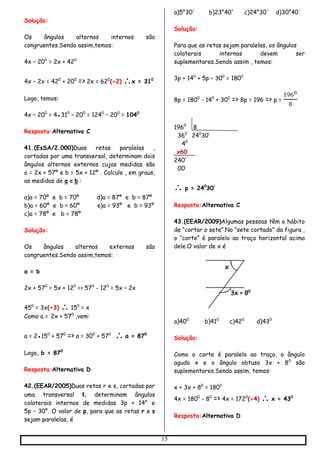 15
Solução:
Os ângulos alternos internos são
congruentes.Sendo assim,temos:
4x – 200
= 2x + 420
4x – 2x = 420
+ 200
=> 2x = 620
(÷2) x = 310
Logo, temos:
4x – 200
= 4●310
– 200
= 1240
– 200
= 1040
Resposta:Alternativa C
41.(EsSA/2.000)Duas retas paralelas ,
cortadas por uma transversal, determinam dois
ângulos alternos externos cujas medidas são
a = 2x + 57º e b = 5x + 12º . Calcule , em graus,
as medidas de a e b :
a)a = 70º e b = 70º d)a = 87º e b = 87º
b)a = 60º e b = 60º e)a = 93º e b = 93º
c)a = 78º e b = 78º
Solução:
Os ângulos alternos externos são
congruentes.Sendo assim,temos:
a = b
2x + 570
= 5x + 120
=> 570
- 120
= 5x – 2x
450
= 3x(÷3)  150
= x
Como a = 2x + 570
,vem:
a = 2●150
+ 570
=> a = 300
+ 570
 a = 870
Logo, b = 870
Resposta:Alternativa D
42.(EEAR/2005)Duas retas r e s, cortadas por
uma transversal t, determinam ângulos
colaterais internos de medidas 3p + 14° e
5p – 30°. O valor de p, para que as retas r e s
sejam paralelas, é
a)5°30' b)23°40' c)24°30' d)30°40'
Solução:
Para que as retas sejam paralelas, os ângulos
colaterais internos devem ser
suplementares.Sendo assim , temos:
3p + 140
+ 5p – 300
= 1800
8p = 1800
- 140
+ 300
=> 8p = 196 => p =
1960
8
1960
8
360
240
30’
40
x60
240’
00’
 p = 240
30’
Resposta:Alternativa C
43.(EEAR/2009)Algumas pessoas têm o hábito
de “cortar o sete”.No “sete cortado” da figura ,
o “corte” é paralelo ao traço horizontal acima
dele.O valor de x é
a)400
b)410
c)420
d)430
Solução:
Como o corte é paralelo ao traço, o ângulo
agudo x e o ângulo obtuso 3x + 80
são
suplementares.Sendo assim, temos:
x + 3x + 80
= 1800
4x = 1800
- 80
=> 4x = 1720
(÷4)  x = 430
Resposta:Alternativa D
 