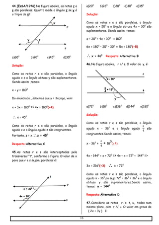 16
44.(EsSA/1976) Na figura abaixo, as retas r e
s são paralelas. Quanto mede o ângulo z se y é
o triplo de x?
a)600
b)900
c)450
d)300
Solução:
Como as retas r e s são paralelas, o ângulo
agudo x e o ângulo obtuso y são suplementares.
Sendo assim ,temos:
x + y = 1800
Do enunciado , sabemos que y = 3x,logo, vem:
x + 3x = 1800
=> 4x = 1800
(÷4)
 x = 450
Como as retas r e s são paralelas, o ângulo
agudo x e o ângulo agudo z são congruentes.
Portanto, z = x z = 450
Resposta:Alternativa C
45.As retas r e s são interceptadas pela
transversal "t", conforme a figura. O valor de x
para que r e s sejam, paralelas é:
a)200
b)260
c)280
d)300
e)350
Solução:
Como as retas r e s são paralelas, o ângulo
agudo x + 200
e o ângulo obtuso 4x + 300
são
suplementares. Sendo assim ,temos:
x + 200
+ 4x + 300
= 1800
6x = 1800
– 200
– 300
=> 5x = 1300
(÷5)
 x = 260
Resposta:Alternativa B
46.Na figura abaixo, r // s. O valor de y, é:
a)720
b)180
c)1360
d)1440
e)1800
Solução:
Como as retas r e s são paralelas, o ângulo
agudo x - 360
e o ângulo agudo
𝑥
4
são
congruentes.Sendo assim, temos:
x - 360
=
𝑥
4
+ 18
0
(●4)
4x – 1440
= x + 720
=> 4x – x = 720
+ 1440
=>
3x = 2160
(÷3)  x = 720
Como as retas r e s são paralelas, o ângulo
agudo x - 360
,ou seja 720
– 360
= 360
e o ângulo
obtuso y são suplementares.Sendo assim,
temos: y = 1440
Resposta:Alternativa D
47.Considere as retas r, s, t, u, todas num
mesmo plano, com r // u. O valor em graus de
( 2x + 3y ) é:
 