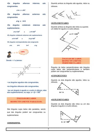 4
OBS.
•Os ângulos alternos internos são
congruentes.
c=e e d=f
•Os ângulos alternos externos são
congruentes.
a=g e b=h
•Os ângulos colaterais internos são
suplementares .
d+e=180
0
e c+f=180
0)
•Os ângulos colaterais externos são suplementares.
a+h=180
0
e b+g=180
0
•Os ângulos correspondentes são congruente.
a=e d=h b=f c=g
Sendo r // s,temos:
• os ângulos agudos são congruentes.
•os ângulos obtusos são congruentes.
•se um ângulo é agudo e o outro é obtuso, eles
são suplementares, ou seja: α + β = 1800
ÂNGULOS DE LADOS
RESPECTIVAMENTE PARALELOS.
São ângulos cujos lados são paralelos, sendo
que tais ângulos podem ser congruentes ou
suplementares
•CONGRUENTES.
Quando ambos os ângulos são agudos, retos ou
obtusos.
•SUPLEMENTARES
Quando ambos os ângulos são retos ou quando
um deles for agudo e o outro obtuso.
ÂNGULOS DE LADOS
RESPECTIVAMENTE
PERPENDICULARES
Ângulos de lados perpendiculares são ângulos
cujos lados são perpendiculares e também
podem ser congruentes ou suplementares.
•CONGRUENTES
Quando os dois ângulos são agudos, retos ou
obtusos.
•SUPLEMENTARES
Quando os dois ângulos são retos ou um dos
ângulos é agudo e o outro obtuso.
 