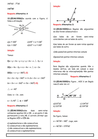 7
1490
60’ - 70
30’
1420
30’
Resposta:Alternativa A
10.(EEAR/2006)De acordo com a figura, é
falsa a afirmação:
a)> 1000
c)1250
< <1380
b)<1500
d)1120
< <1450
Solução:
Temos:
I)x + y = 2x – y => y + y = 2x – x  2y = x
II) = 4x – 2y =>  = 4x – x  = 3x
III) + x + y = 1800
(●2)
2 + 2x + 2y = 3600
=> 2●3x + 2x + x = 3600
6x + 2x + x = 3600
=> 9x = 3600
(÷9)
 x = 400
Como = 3x, vem:
 = 3●400
 = 1200
Resposta:Alternativa C
11.(EEAR/2006)Dadas duas semi-retas
colineares opostas OA e OB , e um ponto C não
pertencente à reta AB, é correto afirmar que
os ângulos AÔC e CÔB são
a) suplementares e não consecutivos.
b) consecutivos e não suplementares.
c) não consecutivos e não suplementares.
d) consecutivos e suplementares.
Solução:
Resposta:Alternativa D

12.(EEAR/2009)Dois ângulos são adjacentes
se eles forem consecutivos e
a)os lados de um forem semi-retas
coincidentes com os lados do outro.
b)os lados de um forem as semi-retas opostas
aos lados do outro.
c)não possuírem pontos internos comuns
d)possuírem pontos internos comuns.
Solução:
Dois ângulos são adjacentes quando têm o
mesmo vértice, um lado em comum e seus
interiores não se interceptam(não têm pontos
internos comuns).
Resposta:Alternativa C
13.(EEAR/2009)Na figura , AOC é um ângulo
raso.O valor de x é
a)1330
32’ c) 1340
32’
b) 1330
28’ d) 1340
28’
Solução:
Da figura, temos:
x + 460
28’ = 1800
. Logo, vem:
x + 460
28’ = 1790
60’
 