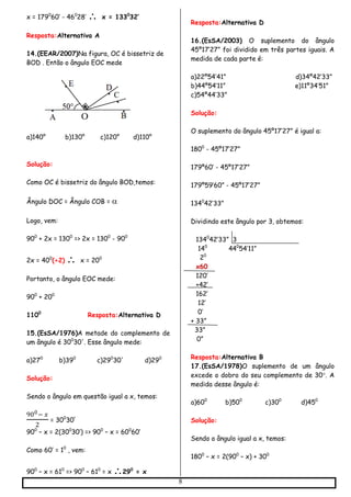 8
x = 1790
60’ - 460
28’  x = 1330
32’
Resposta:Alternativa A
14.(EEAR/2007)Na figura, OC é bissetriz de
BOD . Então o ângulo EOC mede
a)140° b)130° c)120° d)110°
Solução:
Como OC é bissetriz do ângulo BOD,temos:
Ângulo DOC = Ângulo COB = 

Logo, vem:
900
+ 2x = 1300
=> 2x = 1300
- 900
2x = 400
(÷2)  x = 200
Portanto, o ângulo EOC mede:
900
+ 200
1100
Resposta:Alternativa D
15.(EsSA/1976)A metade do complemento de
um ângulo é 300
30'. Esse ângulo mede:
a)270
b)390
c)290
30' d)290
Solução:
Sendo o ângulo em questão igual a x, temos:
900− 𝑥
2
= 300
30’
900
– x = 2(300
30’) => 900
– x = 600
60’
Como 60’ = 10
, vem:
900
– x = 610
=> 900
– 610
= x 290
= x
Resposta:Alternativa D
16.(EsSA/2003) O suplemento do ângulo
45º17’27” foi dividido em três partes iguais. A
medida de cada parte é:
a)22º54’41” d)34º42’33”
b)44º54’11” e)11º34’51”
c)54º44’33”
Solução:
O suplemento do ângulo 45º17’27” é igual a:
1800
- 45º17’27”
179º60’ - 45º17’27”
179º59’60” - 45º17’27”
1340
42’33”
Dividindo este ângulo por 3, obtemos:
1340
42’33” 3
140
440
54’11”
20
x60
120’
+42’
162’
12’
0’
+ 33”
33”
0”
Resposta:Alternativa B
17.(EsSA/1978)O suplemento de um ângulo
excede o dobro do seu complemento de 30. A
medida desse ângulo é:
a)600
b)500
c)300
d)450
Solução:
Sendo o ângulo igual a x, temos:
1800
– x = 2(900
– x) + 300
 
