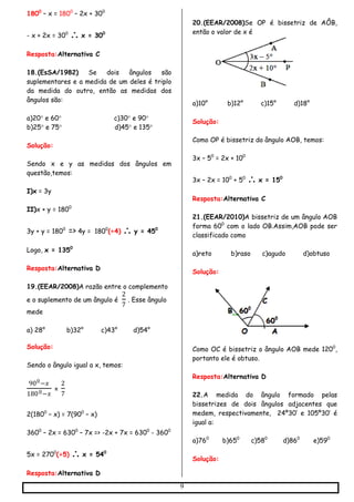 9
1800
– x = 1800
– 2x + 300
- x + 2x = 300
 x = 300
Resposta:Alternativa C
18.(EsSA/1982) Se dois ângulos são
suplementares e a medida de um deles é triplo
da medida do outro, então as medidas dos
ângulos são:
a)20 e 60 c)30 e 90
b)25 e 75 d)45 e 135
Solução:
Sendo x e y as medidas dos ângulos em
questão,temos:
I)x = 3y
II)x + y = 1800
3y + y = 1800
=> 4y = 1800
(÷4)  y = 450
Logo, x = 1350
Resposta:Alternativa D
19.(EEAR/2008)A razão entre o complemento
e o suplemento de um ângulo é
2
7
. Esse ângulo
mede
a) 28° b)32° c)43° d)54°
Solução:
Sendo o ângulo igual a x, temos:
900−𝑥
1800−𝑥
=
2
7
2(1800
– x) = 7(900
– x)
3600
– 2x = 6300
– 7x => -2x + 7x = 6300
- 3600
5x = 2700
(÷5)  x = 540
Resposta:Alternativa D
20.(EEAR/2008)Se OP é bissetriz de AÔB,
então o valor de x é
a)10° b)12° c)15° d)18°
Solução:
Como OP é bissetriz do ângulo AOB, temos:
3x – 50
= 2x + 100
3x – 2x = 100
+ 50
 x = 150
Resposta:Alternativa C
21.(EEAR/2010)A bissetriz de um ângulo AOB
forma 600
com o lado OB.Assim,AOB pode ser
classificado como
a)reto b)raso c)agudo d)obtuso
Solução:
Como OC é bissetriz o ângulo AOB mede 1200
,
portanto ele é obtuso.
Resposta:Alternativa D
22.A medida do ângulo formado pelas
bissetrizes de dois ângulos adjacentes que
medem, respectivamente, 24º30’ e 105º30’ é
igual a:
a)760
b)650
c)580
d)860
e)590
Solução:
 