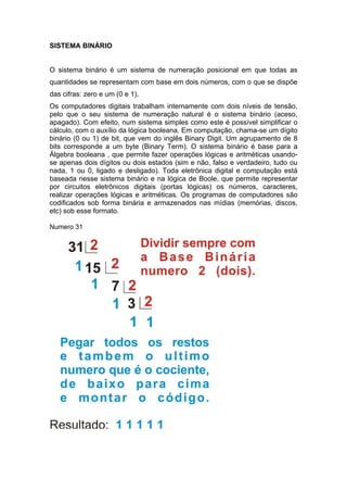 SISTEMA BINÁRIO


O sistema binário é um sistema de numeração posicional em que todas as
quantidades se representam com base em dois números, com o que se dispõe
das cifras: zero e um (0 e 1).
Os computadores digitais trabalham internamente com dois níveis de tensão,
pelo que o seu sistema de numeração natural é o sistema binário (aceso,
apagado). Com efeito, num sistema simples como este é possível simplificar o
cálculo, com o auxílio da lógica booleana. Em computação, chama-se um dígito
binário (0 ou 1) de bit, que vem do inglês Binary Digit. Um agrupamento de 8
bits corresponde a um byte (Binary Term). O sistema binário é base para a
Álgebra booleana , que permite fazer operações lógicas e aritméticas usando-
se apenas dois dígitos ou dois estados (sim e não, falso e verdadeiro, tudo ou
nada, 1 ou 0, ligado e desligado). Toda eletrônica digital e computação está
baseada nesse sistema binário e na lógica de Boole, que permite representar
por circuitos eletrônicos digitais (portas lógicas) os números, caracteres,
realizar operações lógicas e aritméticas. Os programas de computadores são
codificados sob forma binária e armazenados nas mídias (memórias, discos,
etc) sob esse formato.

Numero 31
 