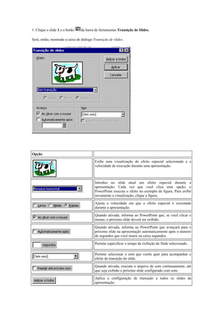 1. Clique o slide 1 e o botão   da barra de ferramentas Transição de Slides.

Será, então, mostrada a caixa de diálogo Transição de slides.




Opções de Caixa de Diálogo Transição de Slides


Opção                                    Descrição
                                          Exibe uma visualização do efeito especial selecionado e a
                                          velocidade de execução durante uma apresentação.



                                          Introduz no slide atual um efeito especial durante a
                                          apresentação. Cada vez que você clica uma opção, o
                                          PowerPoint executa o efeito no exemplo de figura. Para exibir
                                          novamente a visualização, clique a figura.

                                          Ajusta a velocidade em que o efeito especial é executado
                                          durante a apresentação.

                                          Quando ativada, informa ao PowerPoint que, se você clicar o
                                          mouse, o próximo slide deverá ser exibido.

                                          Quando ativada, informa ao PowerPoint que avançará para o
                                          próximo slide na apresentação automaticamente após o número
                                          de segundos que você insere na caixa segundos.

                                          Permite especificar o tempo de exibição do Slide selecionado.

                                          Permite selecionar o som que voc6e quer para acompanhar o
                                          efeito de transição do slide.

                                          Quando ativada, executa o arquivo de som continuamente, até
                                          que seja exibido o próximo slide configurado com som.

                                          Aplica a configuração de transição a todos os slides da
                                          apresentação.
 