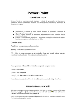 Power Point
                                    CONCEITOS BÁSICOS

O PowerPoint é um programa destinado à criação e exibição de apresentações de slides em seu
computador. Através de ferramentas poderosas, você poderá preparar apresentações profissionais de
forma simples e rápida.

Com o PowerPoint É Possível Fazer:

    •    Apresentações — Conjunto de slides, folhetos, anotações do apresentador e estruturas de
         tópicos, agrupados em um arquivo.
    •    Slides — Páginas individuais de apresentação. Podem ter títulos, texto, elementos gráficos,
         clipart (desenhos), etc.
    •    Folhetos — Utilizados para dar suporte à apresentação, você pode distribuí-los ao público.
         Consistem em pequenas versões impressas dos slides.

O uso das teclas:

Page Down –avança para visualizar os slides

Page Up –volta para visualizar os slides

F5 – Exibe os slides no modo de apresentação. Onde será tomada toda a tela para
permitir a visualização dos efeitos de animação e transição.



Conhecendo o Microsoft PowerPoint

Vamos agora iniciar o Microsoft PowerPoint. Para isso, proceda da seguinte maneira:

1. Clique o botão Iniciar.

2. Clique a pasta Programas.

3. Clique a pasta Office 2003 e escolha Microsoft PowerPoint.

Será, então, mostrada a janela do Microsoft PowerPoint exibindo a caixa de diálogo PowerPoint.




                             ABRINDO UMA APRESENTAÇÃO

Abrir uma apresentação é necessário quando desejamos exibi-la na tela do vídeo. Podemos abri-la a partir
dos comandos Arquivo — Abrir... da barra de menu, através do botão Abrir        da barra de ferramentas
Padrão ou utilizando a combinação de teclas Ctrl + A.

Vamos agora abrir a apresentação Duron Computadores, utilizando os comandos da barra de menu.
Para isso, proceda da seguinte maneira:
 