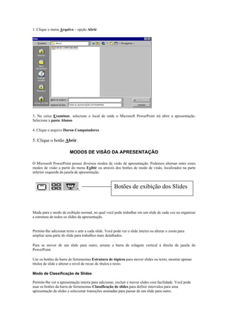 1. Clique o menu Arquivo – opção Abrir




3. Na caixa Examinar, selecione o local de onde o Microsoft PowerPoint irá abrir a apresentação.
Selecione a pasta Alunos

4. Clique o arquivo Duron Computadores

5. Clique o botão Abrir.

                        MODOS DE VISÃO DA APRESENTAÇÃO

O Microsoft PowerPoint possui diversos modos de visão de apresentação. Podemos alternar entre esses
modos de visão a partir do menu Exibir ou através dos botões de modo de visão, localizados na parte
inferior esquerda da janela de apresentação.


                                                      Botões de exibição dos Slides

Modo Normal

Muda para o modo de exibição normal, no qual você pode trabalhar em um slide de cada vez ou organizar
a estrutura de todos os slides da apresentação.


Permite-lhe adicionar texto e arte a cada slide. Você pode ver o slide inteiro ou alterar o zoom para
ampliar uma parte do slide para trabalhos mais detalhados.

Para se mover de um slide para outro, arraste a barra de rolagem vertical à direita da janela do
PowerPoint.

Use os botões da barra de ferramentas Estrutura de tópicos para mover slides ou texto, mostrar apenas
títulos de slide e alterar o nível de recuo de títulos e texto.

Modo de Classificação de Slides

Permite-lhe ver a apresentação inteira para adicionar, excluir e mover slides com facilidade. Você pode
usar os botões da barra de ferramentas Classificação de slides para definir intervalos para uma
apresentação de slides e selecionar transições animadas para passar de um slide para outro.
 