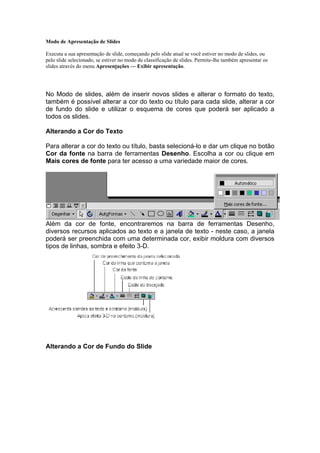 Modo de Apresentação de Slides

Executa a sua apresentação de slide, começando pelo slide atual se você estiver no modo de slides, ou
pelo slide selecionado, se estiver no modo de classificação de slides. Permite-lhe também apresentar os
slides através do menu Apresentações — Exibir apresentação.

                               FORMATAÇÃO DA APRESENTAÇÃO

No Modo de slides, além de inserir novos slides e alterar o formato do texto,
também é possível alterar a cor do texto ou título para cada slide, alterar a cor
de fundo do slide e utilizar o esquema de cores que poderá ser aplicado a
todos os slides.

Alterando a Cor do Texto

Para alterar a cor do texto ou título, basta selecioná-lo e dar um clique no botão
Cor da fonte na barra de ferramentas Desenho. Escolha a cor ou clique em
Mais cores de fonte para ter acesso a uma variedade maior de cores.




Além da cor de fonte, encontraremos na barra de ferramentas Desenho,
diversos recursos aplicados ao texto e a janela de texto - neste caso, a janela
poderá ser preenchida com uma determinada cor, exibir moldura com diversos
tipos de linhas, sombra e efeito 3-D.




Alterando a Cor de Fundo do Slide
 